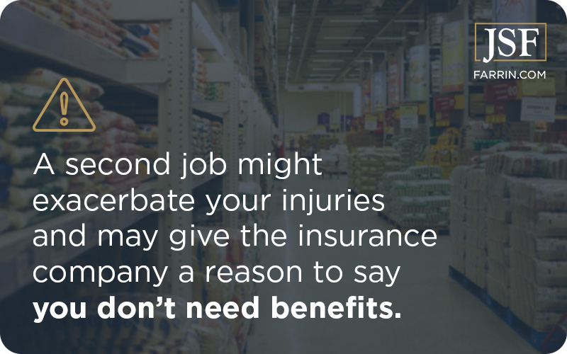 A second job might exacerbate your injuries & may give the insurance company a reason to say you don't need benefits.