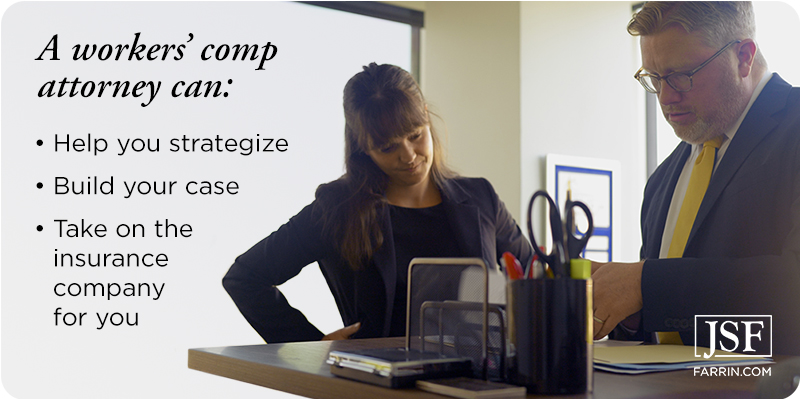 A workers' comp attorney can help you strategize, build your case & take on the insurance company for you.