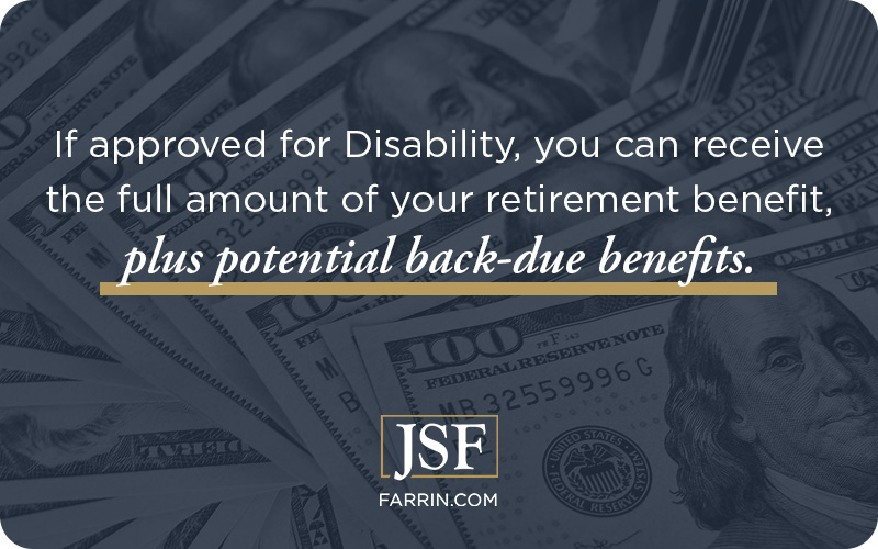If approved for Disability, you can receive the full amount of your retirement benefit, plus potential back-due benefits.