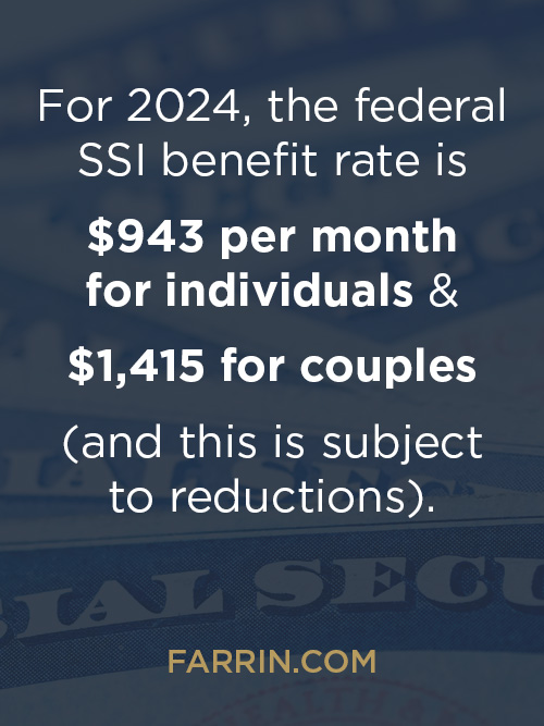 In 2024 the federal SSI benefit rate is $943/mo for individuals & $1415 for couples, subject to reductions.