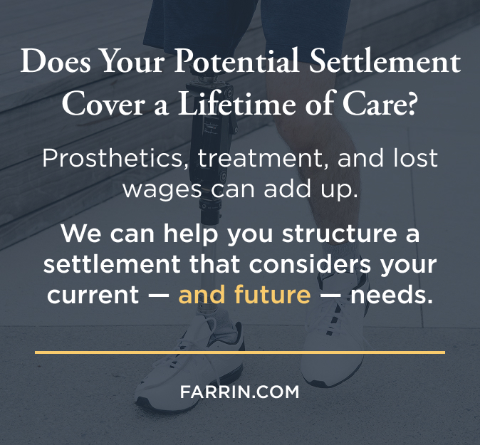 Prosthetics & treatment can add up. James Scott Farrin workers' compensation attorneys can help structure a settlement that considers these needs.