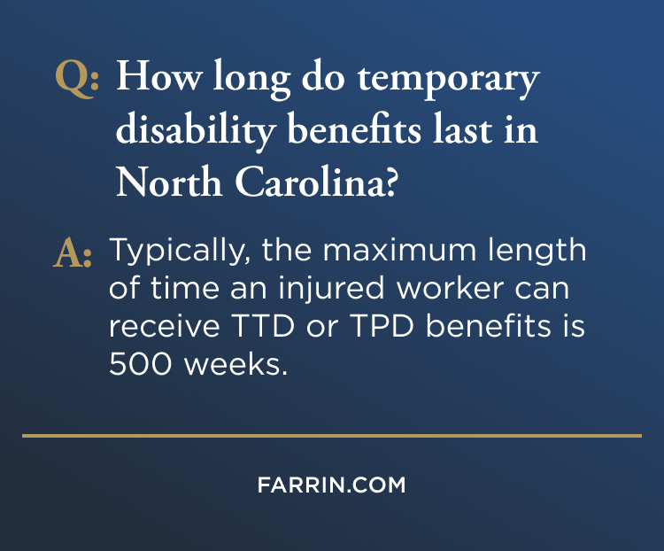 Law Offices of James Scott Farrin North Carolina workers’ compensation attorneys. Temporary disability benefits in NC may last up to 500 weeks for injured workers.