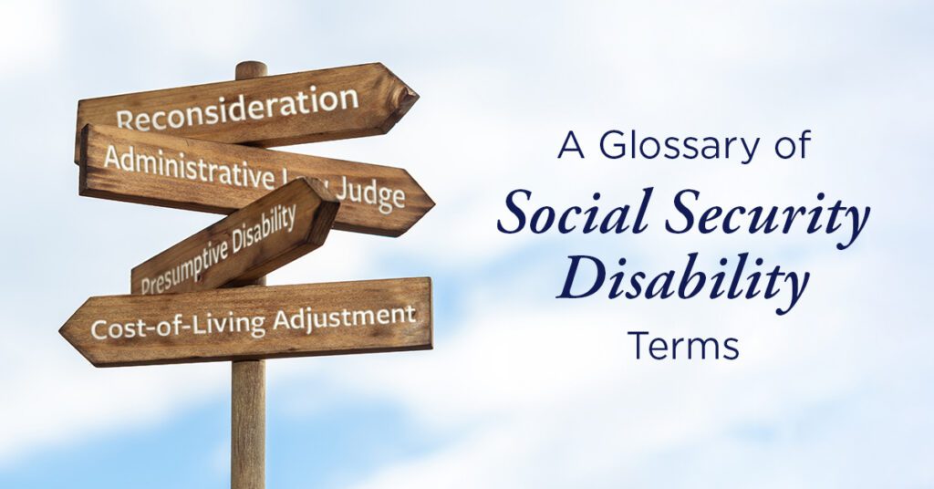 Applying for Social Security Disability benefits can feel overwhelming, especially when you're faced with unfamiliar government terms and legal language. Understanding what these words mean can make the disability process easier to follow and help you know what to expect at each stage of your claim. Throughout the disability process, you'll work with the Social Security Administration (SSA), the federal agency that reviews claims and determines whether applicants qualify for disability benefits. Whether you're applying for Social Security Disability Insurance, Supplemental Security Income, or appealing a denied claim, this Social Security Disability glossary explains many of the most common disability terms in plain, easy-to-understand language and listed in alphabetical order. Keep this page handy as a quick reference while navigating the disability process. Administrative Law Judge (ALJ) An Administrative Law Judge is the judge who hears your case if Social Security denies your claim and you appeal. The judge listens to your testimony, reviews your medical records, and decides whether you qualify for disability benefits. Alleged Onset Date (AOD) Your alleged onset date is the day you claim you became disabled and unable to work. The Social Security Administration (SSA) uses this date to help determine whether you qualify for benefits and how much back pay you may receive. If the AOD equals the Established Onset Date (EOD) found by the SSA, it is a fully favorable decision. If the AOD and EOD are different dates, this is a partially favorable decision. Appeal An appeal is when you ask Social Security to look at your case again after a denial. There are several steps in the appeals process, including reconsideration, a hearing before a judge, and additional reviews if needed. Application Date (Protective Filing Date) Your application date is the day Social Security first records that you want to apply for benefits. This date can affect when your benefits may begin if your claim is approved. Back Pay Back pay is the money you may receive for the months you qualified for benefits before Social Security approved your claim. Not everyone receives back pay, and the amount depends on your case. Blue Book (Listing of Impairments) The Blue Book is the Social Security Administration's official list of medical conditions that may qualify for disability benefits. If your condition meets the requirements in the Blue Book, your claim may be approved more quickly. If it doesn't, you may still qualify for benefits based on how your condition affects your ability to work. Cost-of-Living Adjustment (COLA) A Cost-of-Living Adjustment (COLA) is an increase in Social Security benefits to help keep up with rising prices. If the cost of everyday items like food, housing, and gas goes up, Social Security may increase monthly benefit payments. Compassionate Allowances (CAL) Compassionate allowances are a list of serious medical conditions that the Social Security Administration can often process and approve more quickly (such as aggressive or advanced cancers and brain disorders). Concurrent Claim A concurrent claim is a claim for both Title II (SSDI) and Title XVI (SSI). Consultative Examination (CE) A consultative examination is a medical exam that Social Security may schedule if it needs more information about your condition. The exam is paid for by Social Security and is performed by one of its approved doctors. Date Last Insured (DLI) Your Date Last Insured is the last day you qualify for Social Security Disability Insurance based on your work history. To receive SSDI, you usually must prove you became disabled before this date. Disability For Social Security, a disability is a medical condition that keeps you from working enough to support yourself. The condition must have lasted, or be expected to last, at least 12 continuous months or be expected to result in death. Note: It is important to understand that those 12 months must be ongoing or have already passed before you apply for Social Security Disability benefits. They also may qualify if it is highly likely that they will be expected to be unemployed for the next 12 months. Disability Determination Services (DDS) Disability Determination Services is the state office that reviews your disability application for Social Security. It collects your medical records, may ask you to see one of its doctors, and decides whether you meet the rules for disability benefits. Established Onset Date (EOD) Your Established Onset Date is the date the Social Security Administration potentially found you disabled and unable to work. If the AOD (Alleged Onset Date) equals the EOD, it is a fully favorable decision. If the AOD and EOD are different dates, this is a partially favorable decision. Five-Step Sequential Evaluation The five-step sequential evaluation is the list of five questions Social Security uses to decide if someone is disabled. In general, the following five questions are considered: 1. Are you working and earning substantial wages? 2. Is your condition severe? 3. Is your condition on the list of impairments (i.e., the Blue Book)? 4. Can you do your past relevant work? 5. Can you do any other type of work? Listing of Impairments The listing of impairments is another name for the Social Security Administration’s Blue Book, the SSA’s official list of medical conditions that may qualify for disability benefits. Medical Evidence of Record (MER) Medical evidence of record includes your doctor's notes, test results, hospital records, treatment history, and other health information. The Social Security Administration uses this information to decide if you qualify for disability benefits. Medical Expert (ME) A disability Medical Expert (ME) is an independent physician or psychologist who testifies at Social Security Administration disability hearings. The Administrative Law Judge hires the ME to review files, explain complex health issues, and give an objective opinion on whether a claimant's condition meets official disability rules. Medical-Vocational Allowance (The GRIDS or a Grid allowance) A medical-vocational (grid) allowance means Social Security decides you cannot do your past work—or adjust to other work—because of your age, education, work history, and medical condition, even if your condition is not on one of its official disability listings. Past Relevant Work (PRW) Past relevant work is the work you have done in the last five years that lasted long enough for you to learn the job. Social Security looks at these jobs when deciding whether you can still work. Presumptive Disability (PD) Presumptive disability is a temporary payment status that allows some people applying for Supplemental Security Income (SSI) to receive temporary monthly payments while the Social Security Adminstration finishes reviewing their disability claim. It is only available for certain very serious medical conditions that are highly likely to qualify for disability. Examples include total blindness, total deafness, or the loss of speech. Reconsideration Reconsideration is the first appeal after a disability claim is denied. A different disability examiner reviews your case and any new medical evidence before making another decision. Residual Functional Capacity (RFC) Your residual functional capacity is what the Social Security Adminsitration believes you can still do, even with your medical condition. Things such as how long you can sit, stand, walk, lift, remember information, and stay focused are often considered in an RFC assessment. Mental residual functional capacity (MRFC) is a Social Security Administration assessment of your capacity to perform work-related mental and cognitive tasks despite your psychological limitations. Social Security Administration (SSA) The Social Security Administration (SSA) is the government agency that manages Social Security benefits. It reviews disability claims, decides who qualifies for benefits, and sends monthly payments to people who are approved. Substantial Gainful Activity (SGA) Substantial Gainful Activity is the amount of money you can earn each month and still qualify for Social Security Disability benefits. The monthly SGA amount for legally blind people for 2026 is $2,830. For non-blind individuals, the monthly SGA amount for 2026 is $1,690. Social Security Disability Insurance (SSDI) Social Security Disability Insurance is a monthly benefit for people who have worked, paid Social Security taxes, and become disabled before reaching retirement age. Supplemental Security Income (SSI) Supplemental Security Income is a monthly benefit for people with disabilities who have limited income and resources. Unlike SSDI, SSI does not require a long work history. In 2026, the Federal maximum monthly SSI benefit amount is $994 for an eligible individual, $1,491 for an eligible individual with an eligible spouse, and $498 for an essential person. Title II Disability Case Title II Disability, or regular Social Security Disability Insurance (SSDI), is something you pay into through payroll taxes. When you look at your check you will see either a FICA or Old Age Survivor’s Disability Insurance (OASDI for short) deduction. If you have a Title II case, then what you own or have does not matter as long as you are applying for a benefit for which you’ve contributed throughout your working life. Title XVI Disability Case Title XVI, or Supplemental Security Income (SSI), is a hardship or poverty program. This program is for people who have not worked enough or recently enough to qualify for Social Security Disability or Title II, and are poor enough to qualify due to a lack of assets or resources. Trial Work Period (TWP) A trial work period lets many people receiving Social Security Disability Insurance (SSDI) test their ability to return to work without immediately losing their benefits, as long as they follow Social Security's rules. In 2026, a TWP is triggered once earnings reach $1,210 per month gross. Vocational Expert (VE) A vocational expert is a job specialist who may testify during a disability hearing. They answer questions about the types of work someone might still be able to perform based on their medical limitations. Work Credits Work credits are earned by working and paying Social Security taxes. There are specific levels of work credits (based on your age) needed to qualify for Social Security Disability Insurance (SSDI). The correct amount of work credits in the correct time period determines insured status for SSDI. Work Incentives Work incentives are special Social Security Administration rules that let some people try returning to work without immediately losing their disability benefits. These programs are designed to help people become more independent while keeping important benefits during the transition. Examples of work incentives are the Trial Work Period and the Ticket to Work Program. You Don't Have to Navigate the Process Alone Learning the language of Social Security Disability is an important first step, but understanding how those rules apply to your own situation can be much more challenging. Whether you're applying for disability benefits for the first time or appealing a denied claim, the experienced Social Security Disability attorneys at the Law Offices of James Scott Farrin can answer your questions and help you understand your options. Call us at 1-866-900-7078 or contact us online today for a free case evaluation.